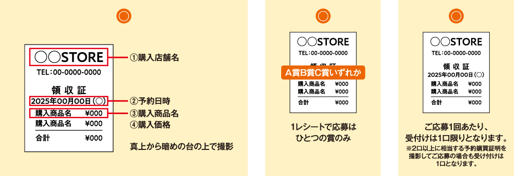 ①購入店舗名 ②予約日時 ③購入商品名 ④購入価格 1レシートで応募はひとつの賞のみ ご応募1回あたり、受付けは1口限りとなります。※2口以上に相当する予約購買証明を撮影してご応募の場合も受け付けは1口となります。