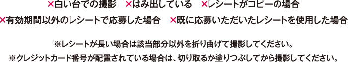 ×白い台での撮影 ×はみ出している ×レシートがコピーの場合 ×有効期間以外のレシートで応募した場合 ×既に応募いただいたレシートを使用した場合※レシートが長い場合は該当部分以外を折り曲げて撮影してください。※クレジットカード番号が配置されている場合は、切り取るか塗りつぶしてから撮影してください。
